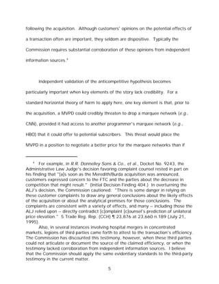 following the acquisition. Although customers' opinions on the potential effects of

a transaction often are important, they seldom are dispositive. Typically the

Commission requires substantial corroboration of these opinions from independent

information sources.4



       Independent validation of the anticompetitive hypothesis becomes

particularly important when key elements of the story lack credibility. For a

standard horizontal theory of harm to apply here, one key element is that, prior to

the acquisition, a MVPD could credibly threaten to drop a marquee network (e.g.,

CNN), provided it had access to another programmer's marquee network (e.g.,

HBO) that it could offer to potential subscribers. This threat would place the

MVPD in a position to negotiate a better price for the marquee networks than if


   4
       For example, in R.R. Donnelley Sons & Co., et al., Docket No. 9243, the
Administrative Law Judge's decision favoring complaint counsel rested in part on
his finding that "[a]s soon as the Meredith/Burda acquisition was announced,
customers expressed concern to the FTC and the parties about the decrease in
competition that might result." (Initial Decision Finding 404.) In overturning the
ALJ's decision, the Commission cautioned: "There is some danger in relying on
these customer complaints to draw any general conclusions about the likely effects
of the acquisition or about the analytical premises for those conclusions. The
complaints are consistent with a variety of effects, and many -- including those the
ALJ relied upon -- directly contradict [c]omplaint [c]ounsel's prediction of unilateral
price elevation." 5 Trade Reg. Rep. (CCH) ¶ 23,876 at 23,660 n.189 (July 21,
1995).
       Also, in several instances involving hospital mergers in concentrated
markets, legions of third parties came forth to attest to the transaction's efficiency.
The Commission has discounted this testimony, however, when these third parties
could not articulate or document the source of the claimed efficiency, or when the
testimony lacked corroboration from independent information sources. I believe
that the Commission should apply the same evidentiary standards to the third-party
testimony in the current matter.

                                          5
 