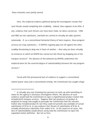 those networks were jointly owned.



       Here, the empirical evidence gathered during the investigation reveals that

such threats would completely lack credibility. Indeed, there appears to be little, if

any, evidence that such threats ever have been made, let alone carried out. CNN

and HBO are not substitutes, and both are carried on virtually all cable systems

nationwide. If, as a conventional horizontal theory of harm requires, these program

services are truly substitutes -- if MVPDs regularly play one off against the other,

credibly threatening to drop one in favor of another -- then why are there virtually

no instances in which an MVPD has carried out this threat by dropping one of the

marquee services? The absence of this behavior by MVPDs undermines the

empirical basis for the asserted degree of substitutability between the two program

services.5



       Faced with this pronounced lack of evidence to support a conventional

market power story and a conventional remedy, the Commission has sought refuge




   5
       In virtually any case involving less pressure to come up with something to
show for the agency's strenuous investigative efforts, the absence of such
evidence would lead the Commission to reject a hypothesized product market that
included both marquee services. Suppose that two producers of product A
proposed to merge and sought to persuade the Commission that the relevant
market also included product B, but they could not provide any examples of actual
substitution of B for A, or any evidence that threats of substitution of B for A
actually elicited price reductions from sellers of A. In the usual run of cases, this
lack of substitutability would almost surely lead the Commission to reject the
expanded market definition. But not so here.

                                          6
 