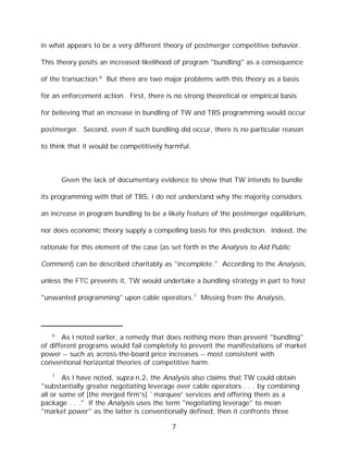 in what appears to be a very different theory of postmerger competitive behavior.

This theory posits an increased likelihood of program "bundling" as a consequence

of the transaction.6 But there are two major problems with this theory as a basis

for an enforcement action. First, there is no strong theoretical or empirical basis

for believing that an increase in bundling of TW and TBS programming would occur

postmerger. Second, even if such bundling did occur, there is no particular reason

to think that it would be competitively harmful.



       Given the lack of documentary evidence to show that TW intends to bundle

its programming with that of TBS, I do not understand why the majority considers

an increase in program bundling to be a likely feature of the postmerger equilibrium,

nor does economic theory supply a compelling basis for this prediction. Indeed, the

rationale for this element of the case (as set forth in the Analysis to Aid Public

Comment) can be described charitably as "incomplete." According to the Analysis,

unless the FTC prevents it, TW would undertake a bundling strategy in part to foist

"unwanted programming" upon cable operators.7 Missing from the Analysis,




   6
       As I noted earlier, a remedy that does nothing more than prevent "bundling"
of different programs would fail completely to prevent the manifestations of market
power -- such as across-the-board price increases -- most consistent with
conventional horizontal theories of competitive harm.
   7
        As I have noted, supra n.2, the Analysis also claims that TW could obtain
"substantially greater negotiating leverage over cable operators . . . by combining
all or some of [the merged firm's] `marquee' services and offering them as a
package . . ." If the Analysis uses the term "negotiating leverage" to mean
"market power" as the latter is conventionally defined, then it confronts three

                                           7
 