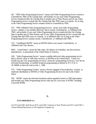 SS) “TWE Video Programming Services” means each Video Programming Service owned or
Controlled by TWE on the Closing Date, and includes (1) any such Video Programming
Service transferred after the Closing Date to another part of Time Warner and (2) any Video
Programming Service created after the Closing Date that TWE owns or Controls, for so long
as the Video Programming Service remains owned or Controlled by TWE.

TT) “TWE-Affiliated Video Programming Services” means each Video Programming
Service, whether or not satellite-delivered, that is owned, Controlled by, or Affiliated with
TWE, and includes (1) any such Video Programming Service transferred after the Closing
Date to another part of Time Warner and (2) any Video Programming Service created after the
Closing Date that TWE owns or Controls, or is Affiliated with, for so long as the Video
Programming Service remains owned, Controlled by, or Affiliated with TWE.

VV) “Unaffiliated MVPD” means an MVPD which is not owned, Controlled by, or
Affiliated with Time Warner.

WW) “United States” means the fifty states, the District of Columbia, and all territories,
dependencies, or possessions of the United States of America.

XX) “Video Programming Service” means a satellite-delivered video programming service
that is offered, alone or with other services, to MVPDs in the United States. It does not
include pay-per-view programming service(s), interactive programming service(s), over-the-air
television broadcasting, or satellite broadcast programming as defined in 47 C.F.R. §
76.1000(f) as that rule read on July 1, 1996.

YY) “Video Programming Vendor” means a Person engaged in the production, creation, or
wholesale distribution to MVPDs of Video Programming Services for sale in the United
States.

ZZ) “WTBS” means the television broadcast station popularly known as TBS Superstation,
and includes any Video Programming Service that may be a successor to WTBS, including
Converted WTBS.




                                             II.

       IT IS ORDERED that:

(A) TCI and LMC shall divest TCI’s and LMC’s Interest in Time Warner and TCI’s and LMC’s
Turner-Related Businesses to The Separate Company by:

                                               9
 
