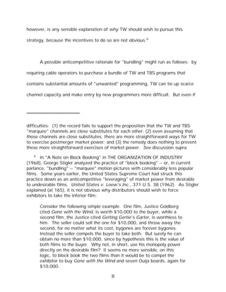 however, is any sensible explanation of why TW should wish to pursue this

strategy, because the incentives to do so are not obvious.8



       A possible anticompetitive rationale for "bundling" might run as follows: by

requiring cable operators to purchase a bundle of TW and TBS programs that

contains substantial amounts of "unwanted" programming, TW can tie up scarce

channel capacity and make entry by new programmers more difficult. But even if




difficulties: (1) the record fails to support the proposition that the TW and TBS
"marquee" channels are close substitutes for each other; (2) even assuming that
those channels are close substitutes, there are more straightforward ways for TW
to exercise postmerger market power; and (3) the remedy does nothing to prevent
these more straightforward exercises of market power. See discussion supra.
   8
       In "A Note on Block Booking" in THE ORGANIZATION OF INDUSTRY
(1968), George Stigler analyzed the practice of "block booking" -- or, in current
parlance, "bundling" -- "marquee" motion pictures with considerably less popular
films. Some years earlier, the United States Supreme Court had struck this
practice down as an anticompetitive "leveraging" of market power from desirable
to undesirable films. United States v. Loew's Inc., 371 U.S. 38 (1962). As Stigler
explained (at 165), it is not obvious why distributors should wish to force
exhibitors to take the inferior film:

       Consider the following simple example. One film, Justice Goldberg
       cited Gone with the Wind, is worth $10,000 to the buyer, while a
       second film, the Justice cited Getting Gertie's Garter, is worthless to
       him. The seller could sell the one for $10,000, and throw away the
       second, for no matter what its cost, bygones are forever bygones.
       Instead the seller compels the buyer to take both. But surely he can
       obtain no more than $10,000, since by hypothesis this is the value of
       both films to the buyer. Why not, in short, use his monopoly power
       directly on the desirable film? It seems no more sensible, on this
       logic, to block book the two films than it would be to compel the
       exhibitor to buy Gone with the Wind and seven Ouija boards, again for
       $10,000.

                                         8
 