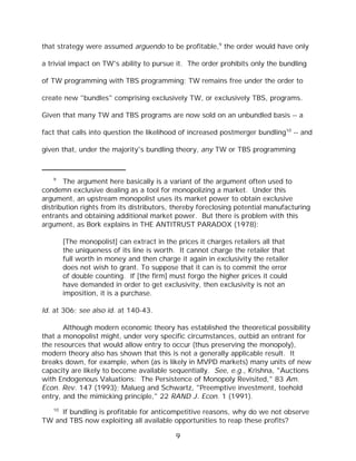 that strategy were assumed arguendo to be profitable,9 the order would have only

a trivial impact on TW's ability to pursue it. The order prohibits only the bundling

of TW programming with TBS programming; TW remains free under the order to

create new "bundles" comprising exclusively TW, or exclusively TBS, programs.

Given that many TW and TBS programs are now sold on an unbundled basis -- a

fact that calls into question the likelihood of increased postmerger bundling10 -- and

given that, under the majority's bundling theory, any TW or TBS programming



   9
       The argument here basically is a variant of the argument often used to
condemn exclusive dealing as a tool for monopolizing a market. Under this
argument, an upstream monopolist uses its market power to obtain exclusive
distribution rights from its distributors, thereby foreclosing potential manufacturing
entrants and obtaining additional market power. But there is problem with this
argument, as Bork explains in THE ANTITRUST PARADOX (1978):

        [The monopolist] can extract in the prices it charges retailers all that
        the uniqueness of its line is worth. It cannot charge the retailer that
        full worth in money and then charge it again in exclusivity the retailer
        does not wish to grant. To suppose that it can is to commit the error
        of double counting. If [the firm] must forgo the higher prices it could
        have demanded in order to get exclusivity, then exclusivity is not an
        imposition, it is a purchase.

Id. at 306; see also id. at 140-43.

       Although modern economic theory has established the theoretical possibility
that a monopolist might, under very specific circumstances, outbid an entrant for
the resources that would allow entry to occur (thus preserving the monopoly),
modern theory also has shown that this is not a generally applicable result. It
breaks down, for example, when (as is likely in MVPD markets) many units of new
capacity are likely to become available sequentially. See, e.g., Krishna, "Auctions
with Endogenous Valuations: The Persistence of Monopoly Revisited," 83 Am.
Econ. Rev. 147 (1993); Malueg and Schwartz, "Preemptive investment, toehold
entry, and the mimicking principle," 22 RAND J. Econ. 1 (1991).
   10
     If bundling is profitable for anticompetitive reasons, why do we not observe
TW and TBS now exploiting all available opportunities to reap these profits?

                                            9
 
