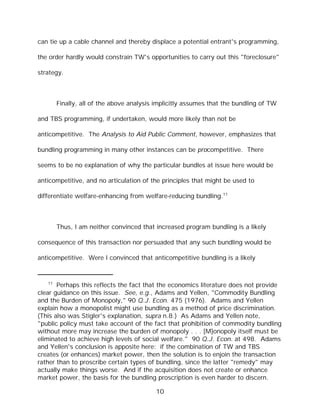 can tie up a cable channel and thereby displace a potential entrant's programming,

the order hardly would constrain TW's opportunities to carry out this "foreclosure"

strategy.



        Finally, all of the above analysis implicitly assumes that the bundling of TW

and TBS programming, if undertaken, would more likely than not be

anticompetitive. The Analysis to Aid Public Comment, however, emphasizes that

bundling programming in many other instances can be procompetitive. There

seems to be no explanation of why the particular bundles at issue here would be

anticompetitive, and no articulation of the principles that might be used to

differentiate welfare-enhancing from welfare-reducing bundling.11



        Thus, I am neither convinced that increased program bundling is a likely

consequence of this transaction nor persuaded that any such bundling would be

anticompetitive. Were I convinced that anticompetitive bundling is a likely


   11
       Perhaps this reflects the fact that the economics literature does not provide
clear guidance on this issue. See, e.g., Adams and Yellen, "Commodity Bundling
and the Burden of Monopoly," 90 Q.J. Econ. 475 (1976). Adams and Yellen
explain how a monopolist might use bundling as a method of price discrimination.
(This also was Stigler's explanation, supra n.8.) As Adams and Yellen note,
"public policy must take account of the fact that prohibition of commodity bundling
without more may increase the burden of monopoly . . . [M]onopoly itself must be
eliminated to achieve high levels of social welfare." 90 Q.J. Econ. at 498. Adams
and Yellen's conclusion is apposite here: if the combination of TW and TBS
creates (or enhances) market power, then the solution is to enjoin the transaction
rather than to proscribe certain types of bundling, since the latter "remedy" may
actually make things worse. And if the acquisition does not create or enhance
market power, the basis for the bundling proscription is even harder to discern.

                                          10
 