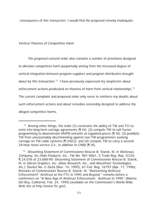 consequence of this transaction, I would find the proposed remedy inadequate.




Vertical Theories of Competitive Harm



        The proposed consent order also contains a number of provisions designed

to alleviate competitive harm purportedly arising from the increased degree of

vertical integration between program suppliers and program distributors brought

about by this transaction.12 I have previously expressed my skepticism about

enforcement actions predicated on theories of harm from vertical relationships.13

The current complaint and proposed order only serve to reinforce my doubts about

such enforcement actions and about remedies ostensibly designed to address the

alleged competitive harms.



   12
       Among other things, the order (1) constrains the ability of TW and TCI to
enter into long-term carriage agreements (¶ IV); (2) compels TW to sell Turner
programming to downstream MVPD entrants at regulated prices (¶ VI); (3) prohibits
TW from unreasonably discriminating against non-TW programmers seeking
carriage on TW cable systems (¶ VII(C)); and (4) compels TW to carry a second
24-hour news service (i.e., in addition to CNN) (¶ IX).
  13
         Dissenting Statement of Commissioner Roscoe B. Starek, III, in Waterous
Company, Inc./Hale Products, Inc., File No. 901 0061, 5 Trade Reg. Rep. (CCH)
¶ 24,076 at 23,888-90; Dissenting Statement of Commissioner Roscoe B. Starek,
III, in Silicon Graphics, Inc. (Alias Research, Inc., and Wavefront Technologies,
Inc.), Docket No. C-3626 (Nov. 14, 1995), 61 Fed. Reg. 16797 (Apr. 17, 1996);
Remarks of Commissioner Roscoe B. Starek, III, "Reinventing Antitrust
Enforcement? Antitrust at the FTC in 1995 and Beyond," remarks before a
conference on "A New Age of Antitrust Enforcement: Antitrust in 1995" (Marina
Del Rey, California, Feb. 24, 1995) [available on the Commission's World Wide
Web site at http://www.ftc.gov].

                                        11
 