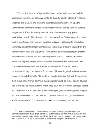 The vertical theories of competitive harm posited in this matter, and the

associated remedies, are strikingly similar to those to which I objected in Silicon

Graphics, Inc. ("SGI"), and the same essential criticisms apply. In SGI, the

Commission's complaint alleged anticompetitive effects arising from the vertical

integration of SGI -- the leading manufacturer of entertainment graphics

workstations -- with Alias Research, Inc., and Wavefront Technologies, Inc. -- two

leading suppliers of entertainment graphics software. Although the acquisition

seemingly raised straightforward horizontal competitive problems arising from the

combination of Alias and Wavefront, the Commission inexplicably found that the

horizontal consolidation was not anticompetitive on net.14 Instead, the order

addressed only the alleged vertical problems arising from the transaction. The

Commission alleged, inter alia, that the acquisitions in SGI would reduce

competition through two types of foreclosure: (1) nonintegrated software vendors

would be excluded from the SGI platform, thereby inducing their exit (or deterring

their entry); and (2) rival hardware manufacturers would be denied access to Alias

and Wavefront software, without which they could not effectively compete against

SGI. Similarly, in this case the Commission alleges (1) that nonintegrated program

vendors will be excluded from TW and TCI cable systems and (2) that potential

MVPD entrants into TW's cable markets will be denied access to (or face




   14
      I say "inexplicably" not because I necessarily believed this horizontal
combination should have been enjoined, but because the horizontal aspect of the
transaction would have exacerbated the upstream market power that would have
had to exist for the vertical theories to have had any possible relevance.

                                          12
 