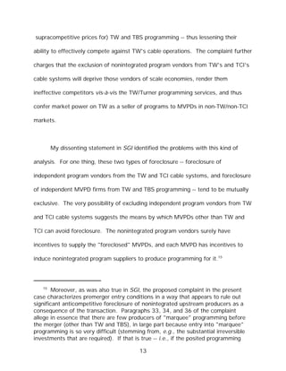 supracompetitive prices for) TW and TBS programming -- thus lessening their

ability to effectively compete against TW's cable operations. The complaint further

charges that the exclusion of nonintegrated program vendors from TW's and TCI's

cable systems will deprive those vendors of scale economies, render them

ineffective competitors vis-à-vis the TW/Turner programming services, and thus

confer market power on TW as a seller of programs to MVPDs in non-TW/non-TCI

markets.



        My dissenting statement in SGI identified the problems with this kind of

analysis. For one thing, these two types of foreclosure -- foreclosure of

independent program vendors from the TW and TCI cable systems, and foreclosure

of independent MVPD firms from TW and TBS programming -- tend to be mutually

exclusive. The very possibility of excluding independent program vendors from TW

and TCI cable systems suggests the means by which MVPDs other than TW and

TCI can avoid foreclosure. The nonintegrated program vendors surely have

incentives to supply the "foreclosed" MVPDs, and each MVPD has incentives to

induce nonintegrated program suppliers to produce programming for it.15




   15
       Moreover, as was also true in SGI, the proposed complaint in the present
case characterizes premerger entry conditions in a way that appears to rule out
significant anticompetitive foreclosure of nonintegrated upstream producers as a
consequence of the transaction. Paragraphs 33, 34, and 36 of the complaint
allege in essence that there are few producers of "marquee" programming before
the merger (other than TW and TBS), in large part because entry into "marquee"
programming is so very difficult (stemming from, e.g., the substantial irreversible
investments that are required). If that is true -- i.e., if the posited programming

                                          13
 