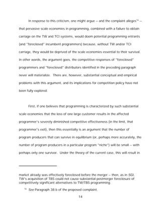 In response to this criticism, one might argue -- and the complaint alleges16 --

that pervasive scale economies in programming, combined with a failure to obtain

carriage on the TW and TCI systems, would doom potential programming entrants

(and "foreclosed" incumbent programmers) because, without TW and/or TCI

carriage, they would be deprived of the scale economies essential to their survival.

In other words, the argument goes, the competitive responses of "foreclosed"

programmers and "foreclosed" distributors identified in the preceding paragraph

never will materialize. There are, however, substantial conceptual and empirical

problems with this argument, and its implications for competition policy have not

been fully explored.



        First, if one believes that programming is characterized by such substantial

scale economies that the loss of one large customer results in the affected

programmer's severely diminished competitive effectiveness (in the limit, that

programmer's exit), then this essentially is an argument that the number of

program producers that can survive in equilibrium (or, perhaps more accurately, the

number of program producers in a particular program "niche") will be small -- with

perhaps only one survivor. Under the theory of the current case, this will result in




market already was effectively foreclosed before the merger -- then, as in SGI,
TW's acquisition of TBS could not cause substantial postmerger foreclosure of
competitively significant alternatives to TW/TBS programming.
   16
        See Paragraph 38.b of the proposed complaint.

                                           14
 