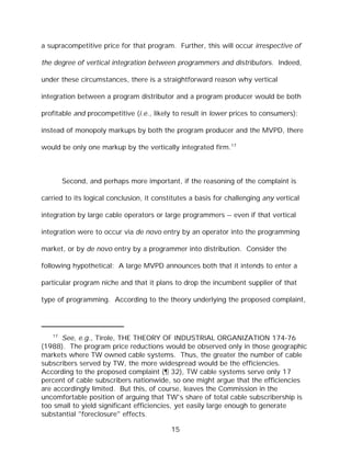 a supracompetitive price for that program. Further, this will occur irrespective of

the degree of vertical integration between programmers and distributors. Indeed,

under these circumstances, there is a straightforward reason why vertical

integration between a program distributor and a program producer would be both

profitable and procompetitive (i.e., likely to result in lower prices to consumers):

instead of monopoly markups by both the program producer and the MVPD, there

would be only one markup by the vertically integrated firm.17



        Second, and perhaps more important, if the reasoning of the complaint is

carried to its logical conclusion, it constitutes a basis for challenging any vertical

integration by large cable operators or large programmers -- even if that vertical

integration were to occur via de novo entry by an operator into the programming

market, or by de novo entry by a programmer into distribution. Consider the

following hypothetical: A large MVPD announces both that it intends to enter a

particular program niche and that it plans to drop the incumbent supplier of that

type of programming. According to the theory underlying the proposed complaint,




   17
      See, e.g., Tirole, THE THEORY OF INDUSTRIAL ORGANIZATION 174-76
(1988). The program price reductions would be observed only in those geographic
markets where TW owned cable systems. Thus, the greater the number of cable
subscribers served by TW, the more widespread would be the efficiencies.
According to the proposed complaint (¶ 32), TW cable systems serve only 17
percent of cable subscribers nationwide, so one might argue that the efficiencies
are accordingly limited. But this, of course, leaves the Commission in the
uncomfortable position of arguing that TW's share of total cable subscribership is
too small to yield significant efficiencies, yet easily large enough to generate
substantial "foreclosure" effects.

                                           15
 