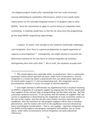 the dropped program would suffer substantially from lost scale economies,

severely diminishing its competitive effectiveness, which in turn would confer

market power on the vertically integrated entrant in its program sales to other

MVPDs. Were the Commission to apply its current theory of competitive harm

consistently, it evidently would have to find this de novo entry into programming

by this large MVPD competitively objectionable.



        I suspect, of course, that virtually no one would be comfortable challenging

such integration, since there is a general predisposition to regard expansions of

capacity as procompetitive.18 Consequently, one might attempt to reconcile the

differential treatment of the two forms of vertical integration by somehow

distinguishing them from each other.19 But in truth, the situations actually merit




   18
       This would appear true especially when, as posited here, there is substantial
premerger market power upstream because, under such circumstances, vertical
integration is a means by which a downstream firm can obtain lower input prices.
As noted earlier (supra n.17 and accompanying text), this integration can be
procompetitive whether it occurs via merger or internal expansion.
   19
       One might attempt to differentiate my hypothetical from a situation involving
an MVPD's acquisition of a program supplier by arguing that the former would yield
two suppliers of the relevant type of programming, but the latter only one. But this
conclusion would be incorrect. If we assume that the number of suppliers that can
survive in equilibrium is determined by the magnitude of scale economies relative to
the size of the market, and that the pre-entry market structure represented an
equilibrium, then the existence of two program suppliers will be only a transitory
phenomenon, and the market will revert to the equilibrium structure dictated by
these technological considerations -- that is, one supplier. Upstream integration by
the MVPD merely replaces one program monopolist with another; but as noted
above, under these circumstances vertical integration can yield substantial
efficiencies.

                                          16
 