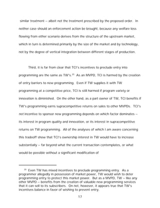 similar treatment -- albeit not the treatment prescribed by the proposed order. In

neither case should an enforcement action be brought, because any welfare loss

flowing from either scenario derives from the structure of the upstream market,

which in turn is determined primarily by the size of the market and by technology,

not by the degree of vertical integration between different stages of production.



        Third, it is far from clear that TCI's incentives to preclude entry into

programming are the same as TW's.20 As an MVPD, TCI is harmed by the creation

of entry barriers to new programming. Even if TW supplies it with TW

programming at a competitive price, TCI is still harmed if program variety or

innovation is diminished. On the other hand, as a part owner of TW, TCI benefits if

TW's programming earns supracompetitive returns on sales to other MVPDs. TCI's

net incentive to sponsor new programming depends on which factor dominates --

its interest in program quality and innovation, or its interest in supracompetitive

returns on TW programming. All of the analyses of which I am aware concerning

this tradeoff show that TCI's ownership interest in TW would have to increase

substantially -- far beyond what the current transaction contemplates, or what

would be possible without a significant modification of




   20
        Even TW has mixed incentives to preclude programming entry. As a
programmer allegedly in possession of market power, TW would wish to deter
programming entry to protect this market power. But as a MVPD, TW -- like any
other MVPD -- benefits from the creation of valuable new programming services
that it can sell to its subscribers. On net, however, it appears true that TW's
incentives balance in favor of wishing to prevent entry.

                                            17
 