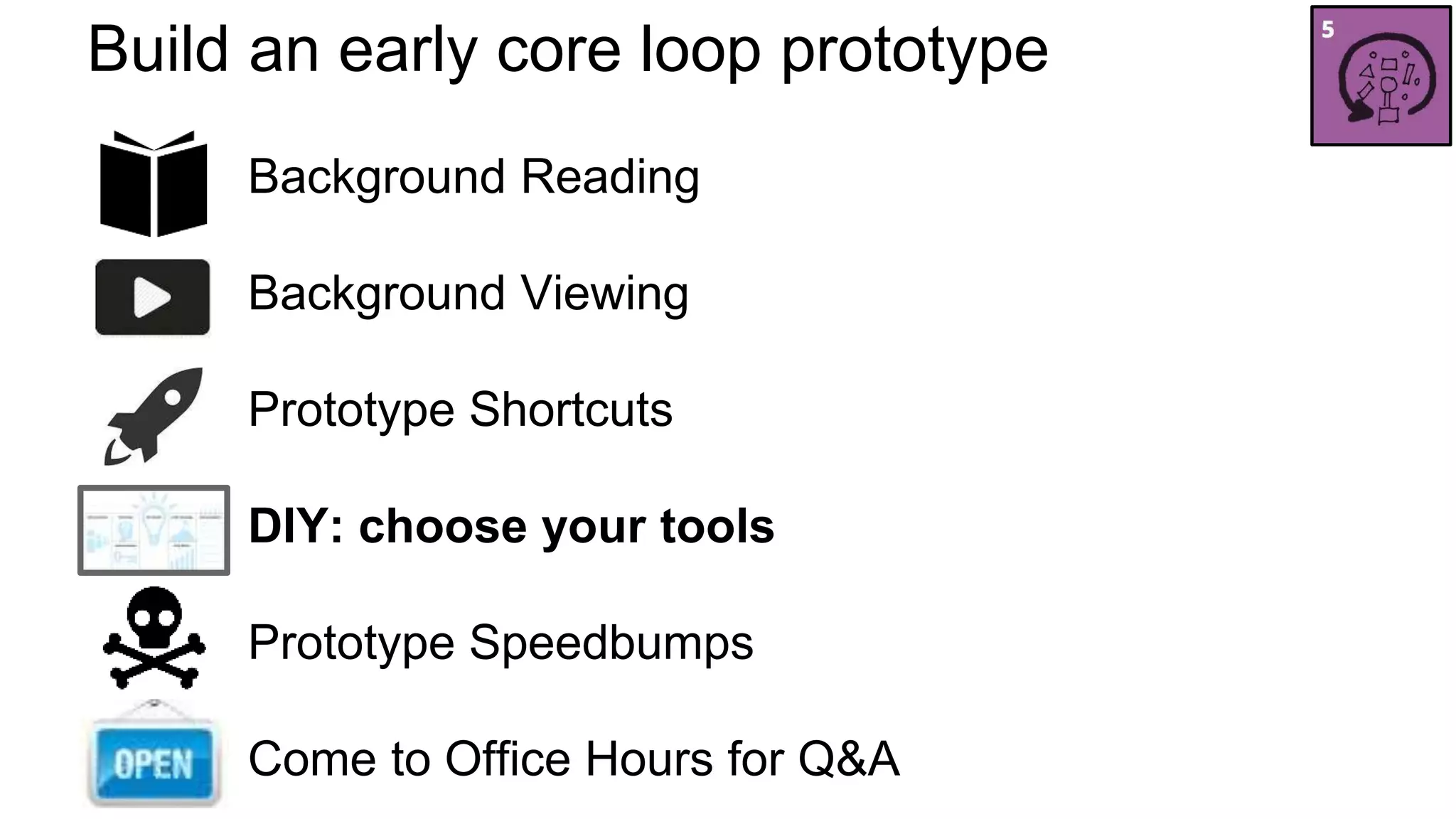 Build an early core loop prototype 
Background Reading 
Background Viewing 
Prototype Shortcuts 
DIY: choose your tools 
Prototype Speedbumps 
Come to Office Hours for Q&A 
 
