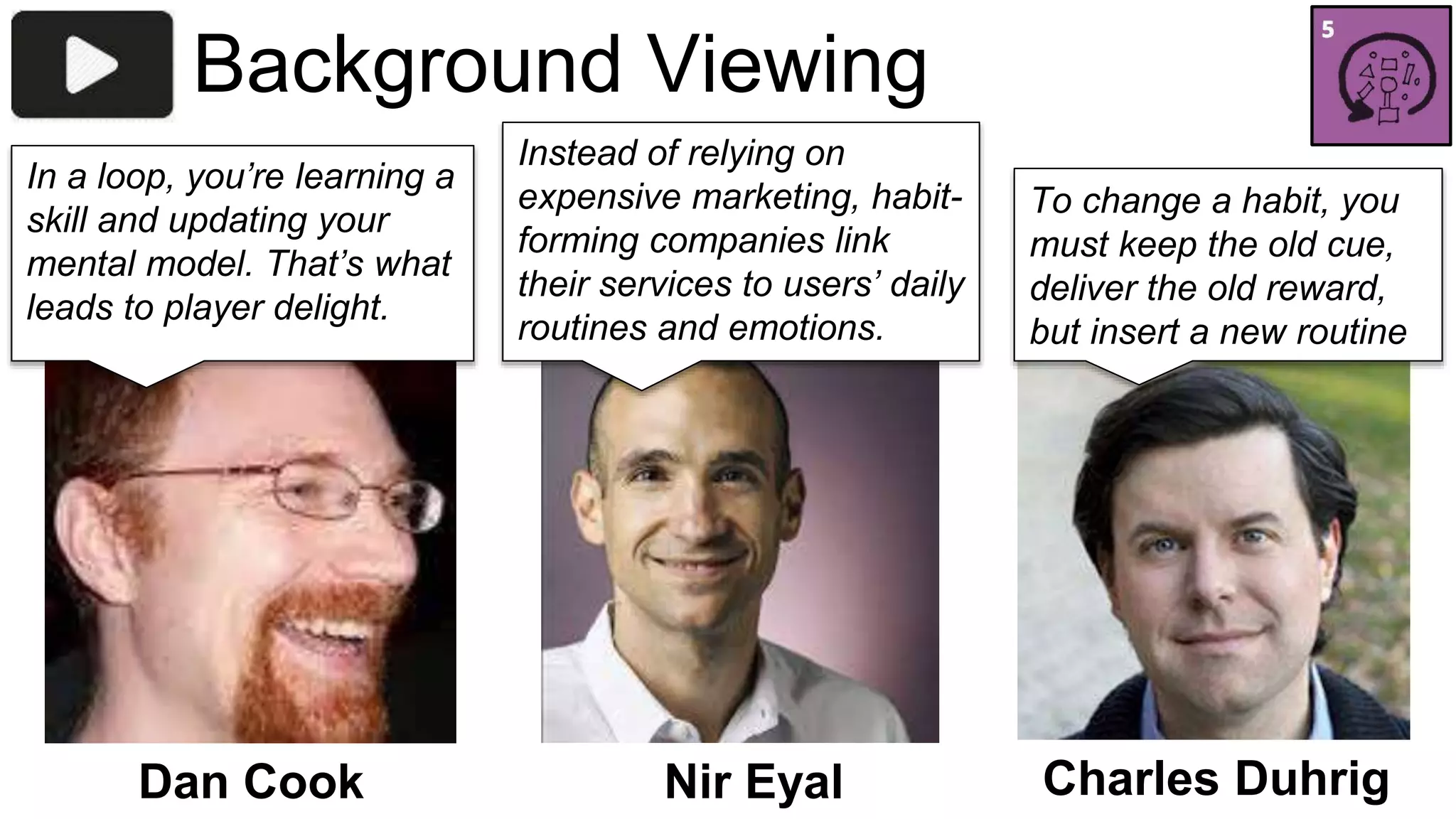 Background Viewing 
Instead of relying on 
expensive marketing, habit-forming 
companies link 
their services to users’ daily 
routines and emotions..” 
In a loop, you’re learning a 
skill and updating your 
mental model. That’s what 
leads to player delight. 
Dan Cook Nir Eyal 
To change a habit, you 
must keep the old cue, 
deliver the old reward, 
but insert a new routine 
Charles Duhrig 
 