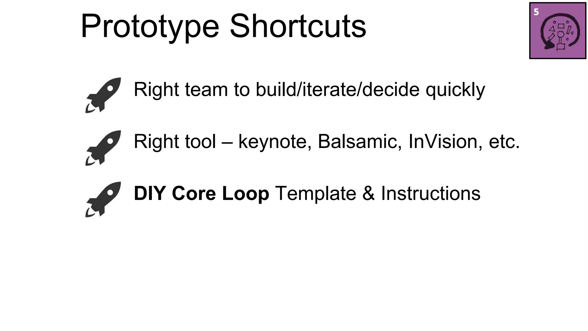 Prototype Shortcuts 
Right team to build/iterate/decide quickly 
Right tool – keynote, Balsamic, InVision, etc. 
DIY Core Loop Template & Instructions 
 