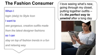 The Fashion Consumer I love seeing what’s new, 
When I 
login (daily) to Style Icon 
I want to 
see gorgeous, creative outfits made 
from the latest designer fashions 
so I can 
stay on top of fashion trends in a fun 
and relaxing way 
going through my closet, 
putting together outfits – 
it’s the perfect way to 
unwind after a long day 
 