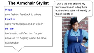 The Armchair Stylist I LOVE the idea of rating my 
When I 
give fashion feedback to others 
I want to 
know my feedback had an effect 
so I can 
feel useful, satisfied and happier 
because I’m helping others be more 
fashionable 
friends outfits and telling them 
how to dress better – I already do 
that in real life  
 