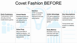 Covet Fashion BEFORE 
Unmet Needs 
Aspirational dress-up 
in designer fashions 
with advice from a 
celebrity stylist 
Value Prop 
Stay up-to-date on 
fashion by playing – not 
just looking (AKA Vogue 
replacement) 
Unfair Advantage 
F2P game experience 
Existing, addressable 
audience for fashion 
games 
Early Customers 
Young women 18-30 
who play and love 
mobile fashion games 
Early Metrics 
like/dislike metrics via 
interviews with hard-core 
fashion gamers 
Solution 
A F2P co-op game, 
based on proven 
mechanics and real-world 
fashion 
Key Assumptions 
Young women want a 
mobile game based on 
real-world fashion 
Young women want 
access to a celebrity 
stylist 
 