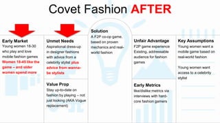 Covet Fashion AFTER 
Early Market 
Young women 18-30 
who play and love 
mobile fashion games 
Women 18-45 like the 
game – and older 
women spend more 
Unmet Needs 
Aspirational dress-up 
in designer fashions 
with advice from a 
celebrity stylist plus 
advice from wanna-be 
stylists 
Value Prop 
Stay up-to-date on 
fashion by playing – not 
just looking (AKA Vogue 
replacement) 
Unfair Advantage 
F2P game experience 
Existing, addressable 
audience for fashion 
games 
Early Metrics 
like/dislike metrics via 
interviews with hard-core 
fashion gamers 
Solution 
A F2P co-op game, 
based on proven 
mechanics and real-world 
fashion 
Key Assumptions 
Young women want a 
mobile game based on 
real-world fashion 
Young women want 
access to a celebrity 
stylist 
 