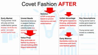 Covet Fashion AFTER 
Early Market 
Young women 18-30 
who play and love 
mobile fashion games 
Women 18-45 like the 
game – and older 
women spend more 
Unmet Needs 
Aspirational dress-up 
in designer fashions 
with advice from a 
celebrity stylist plus 
advice from wanna-be 
stylists 
Key Assumptions 
Young women want a 
mobile game based on 
real-world fashion 
Young women want 
access to a celebrity 
stylist 
Unfair Advantage 
F2P game experience 
Existing, addressable 
audience for fashion 
games 
Solution 
A F2P co-op game, 
based on proven 
mechanics and real-world 
fashion 
Value Prop 
Stay up-to-date on 
fashion by playing – 
not just looking (AKA 
Vogue replacement) 
Early Metrics 
like/dislike metrics via 
interviews with hard-core 
fashion gamers 
 