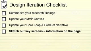 Design Iteration Checklist 
Summarize your research findings 
Update your MVP Canvas 
Update your Core Loop & Product Narrative 
Sketch out key screens – information on the page 
 