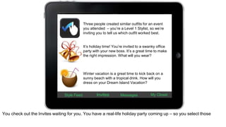 Three people created similar outfits for an event 
you attended – you’re a Level 1 Stylist, so we’re 
inviting you to tell us which outfit worked best. 
It’s holiday time! You’re invited to a swanky office 
party with your new boss. It’s a great time to make 
the right impression. What will you wear? 
Winter vacation is a great time to kick back on a 
sunny beach with a tropical drink. How will you 
dress on your Dream Island Vacation? 
Style Feed Invites Messages My Closet 
You check out the Invites waiting for you. You have a real-life holiday party coming up – so you select those 
 