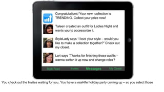 Congratulations! Your new collection is 
TRENDING. Collect your prize now! 
Taleen created an outfit for Ladies Night and 
wants you to accessorize it. 
StyleLady says “I love your style – would you 
like to make a collection together?” Check out 
my closet. 
Lori says “Thanks for finishing those outfits – 
wanna switch it up now and change roles? 
Style Feed Invites Messages My Closet 
You check out the Invites waiting for you. You have a real-life holiday party coming up – so you select those 
 