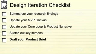 Design Iteration Checklist 
Summarize your research findings 
Update your MVP Canvas 
Update your Core Loop & Product Narrative 
Sketch out key screens 
Draft your Product Brief 
 