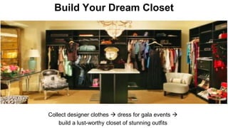Build Your Dream Closet 
Collect designer clothes  dress for gala events  
build a lust-worthy closet of stunning outfits 
 