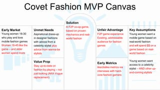 Covet Fashion MVP Canvas 
Early Market 
Young women 18-30 
who play and love 
mobile fashion games 
Women 18-45 like the 
game – and older 
women spend more 
Unmet Needs 
Aspirational dress-up 
in designer fashions 
with advice from a 
celebrity stylist plus 
advice from wanna-be 
stylists 
Unfair Advantage 
F2P game experience 
Existing, addressable 
audience for fashion 
games 
Solution 
A F2P co-op game, 
based on proven 
mechanics and real-world 
fashion 
Value Prop 
Stay up-to-date on 
fashion by playing – not 
just looking (AKA Vogue 
replacement) 
Early Metrics 
like/dislike metrics via 
interviews with hard-core 
fashion gamers 
Key Assumptions 
Young women want a 
mobile game based on 
real-world fashion 
and will spend $$ on a 
game based on real-world 
fashion 
Young women want 
access to a celebrity 
stylist – AND other up-and- 
coming stylists 
 