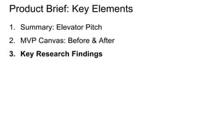 Product Brief: Key Elements 
1. Summary: Elevator Pitch 
2. MVP Canvas: Before & After 
3. Key Research Findings 
 