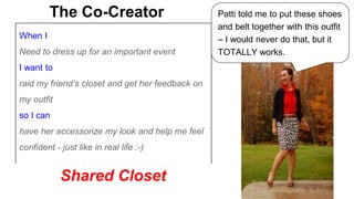 The Co-Creator Patti told me to put these shoes 
When I 
Need to dress up for an important event 
I want to 
raid my friend’s closet and get her feedback on 
my outfit 
so I can 
have her accessorize my look and help me feel 
confident - just like in real life :-) 
and belt together with this outfit 
– I would never do that, but it 
TOTALLY works. 
Shared Closet 
 