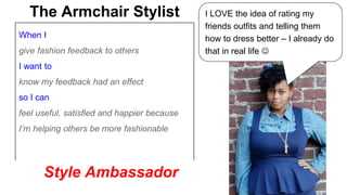 The Armchair Stylist I LOVE the idea of rating my 
When I 
give fashion feedback to others 
I want to 
know my feedback had an effect 
so I can 
feel useful, satisfied and happier because 
I’m helping others be more fashionable 
friends outfits and telling them 
how to dress better – I already do 
that in real life  
Style Ambassador 
 