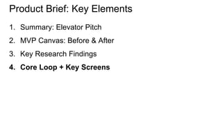 Product Brief: Key Elements 
1. Summary: Elevator Pitch 
2. MVP Canvas: Before & After 
3. Key Research Findings 
4. Core Loop + Key Screens 
 