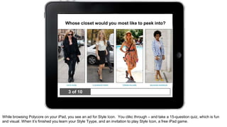 Whose closet would you most like to peek into? 
3 of 10 
While browsing Polycore on your iPad, you see an ad for Style Icon. You clikc through – and take a 15-question quiz, which is fun 
and visual. When it’s finished you learn your Style Tyype, and an invitation to play Style Icon, a free iPad game. 
 