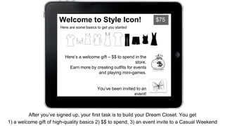 Welcome to Style Icon! $75 
Here are some basics to get you started 
Here’s a welcome gift – $$ to spend in the 
store. 
Earn more by creating outfits for events 
and playing mini-games. 
You’ve been invited to an 
event! 
Click the butterfly to open your invitation 
After you’ve signed up, your first task is to build your Dream Closet. You get 
1) a welcome gift of high-quality basics 2) $$ to spend, 3) an event invite to a Casual Weekend 
 