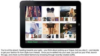 Style Feed Invites Messages My Closet 
You’re at the airport, heading towards your gate – you think about picking up a Vogue, but you skip it – and decide 
to get your fashion fix from Style Icon instead. Once you’re settled into your seat, you pull out your iPad, launch 
the app, and check out the latest fashions by browsing through recently created outfits. 
 