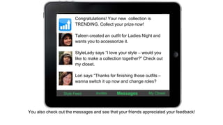 Congratulations! Your new collection is 
TRENDING. Collect your prize now! 
Taleen created an outfit for Ladies Night and 
wants you to accessorize it. 
StyleLady says “I love your style – would you 
like to make a collection together?” Check out 
my closet. 
Lori says “Thanks for finishing those outfits – 
wanna switch it up now and change roles? 
Style Feed Invites Messages My Closet 
You also check out the messages and see that your friends appreciated your feedback! 
 