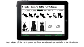 Celeste + Emma’s BCBG Fall Collection 
Top 
s 
Bottoms 
Shoe 
Dresses Intimates 
s 
Bags Jewelry 
Scarve 
s 
OPEN 
SLOT 
OPEN 
SLOT 
Style Feed Invites Messages My Closet 
You’re a Level 3 Stylist – and you and your friend are collaborating on outfits for a new Fall collection 
 