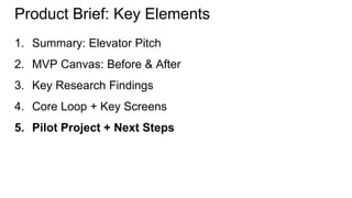 Product Brief: Key Elements 
1. Summary: Elevator Pitch 
2. MVP Canvas: Before & After 
3. Key Research Findings 
4. Core Loop + Key Screens 
5. Pilot Project + Next Steps 
 