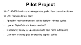 Pilot Project 
WHO: 50-100 hardcore fashion gamers, pulled from current audience 
WHAT: Features to test early 
• Appeal of real-world fashion, tied to designer release cycles 
• Upfront Style Quiz – is it even needed? 
• Opportunity to pay for upscale items to earn more outfit points 
• Can earn “schwag gifts” by creating popular outfits 
 