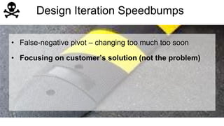 Design Iteration Speedbumps 
• False-negative pivot – changing too much too soon 
• Focusing on customer’s solution (not the problem) 
 