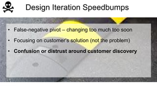 Design Iteration Speedbumps 
• False-negative pivot – changing too much too soon 
• Focusing on customer’s solution (not the problem) 
• Confusion or distrust around customer discovery 
 