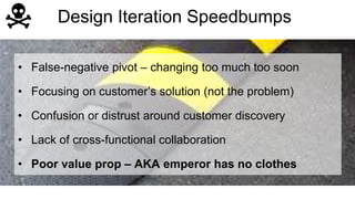 Design Iteration Speedbumps 
• False-negative pivot – changing too much too soon 
• Focusing on customer’s solution (not the problem) 
• Confusion or distrust around customer discovery 
• Lack of cross-functional collaboration 
• Poor value prop – AKA emperor has no clothes 
 