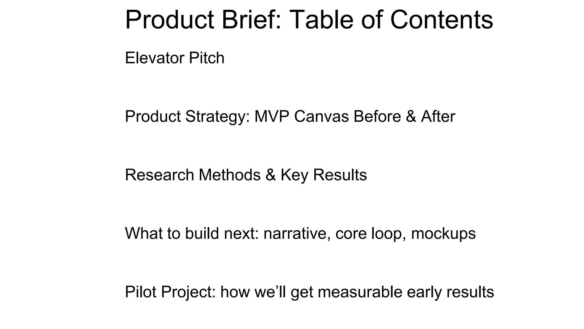 Product Brief: Table of Contents
Elevator Pitch
Product Strategy: MVP Canvas Before & After
Research Methods & Key Results
What to build next: narrative, core loop, mockups
Pilot Project: how we’ll get measurable early results