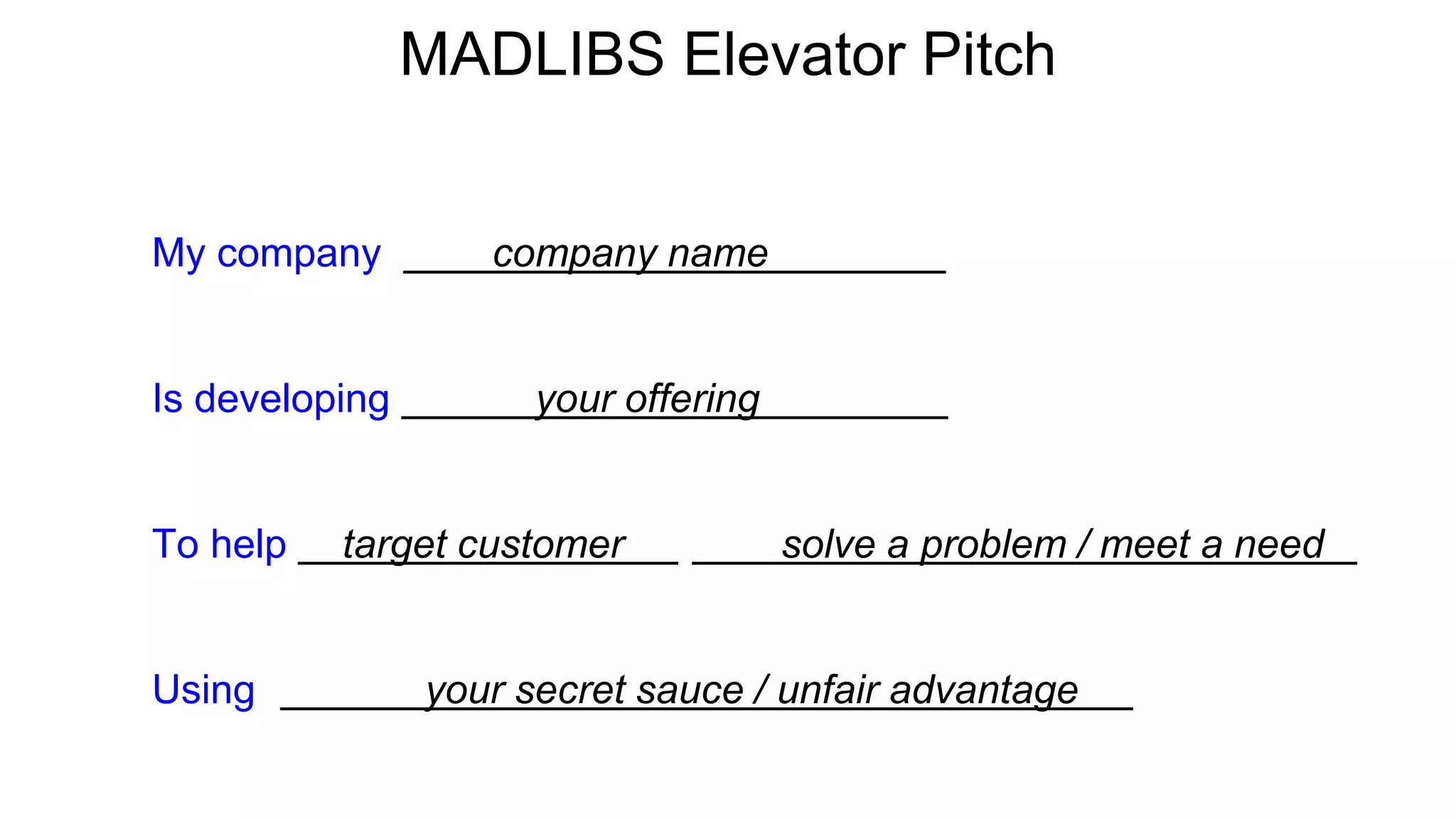 MADLIBS Elevator Pitch
My company company name e
Is developing your offering o
To help target customer r solve a problem / meet a need d
Using r your secret sauce / unfair advantage e