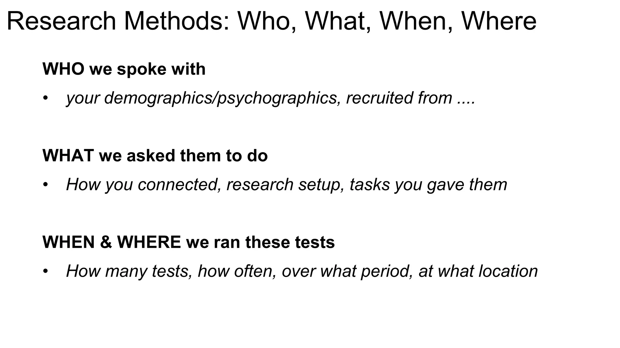 Research Methods: Who, What, When, Where
WHO we spoke with
• your demographics/psychographics, recruited from ....
WHAT we asked them to do
• How you connected, research setup, tasks you gave them
WHEN & WHERE we ran these tests
• How many tests, how often, over what period, at what location