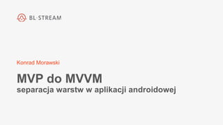 Konrad Morawski
MVP do MVVM
separacja warstw w aplikacji androidowej
 