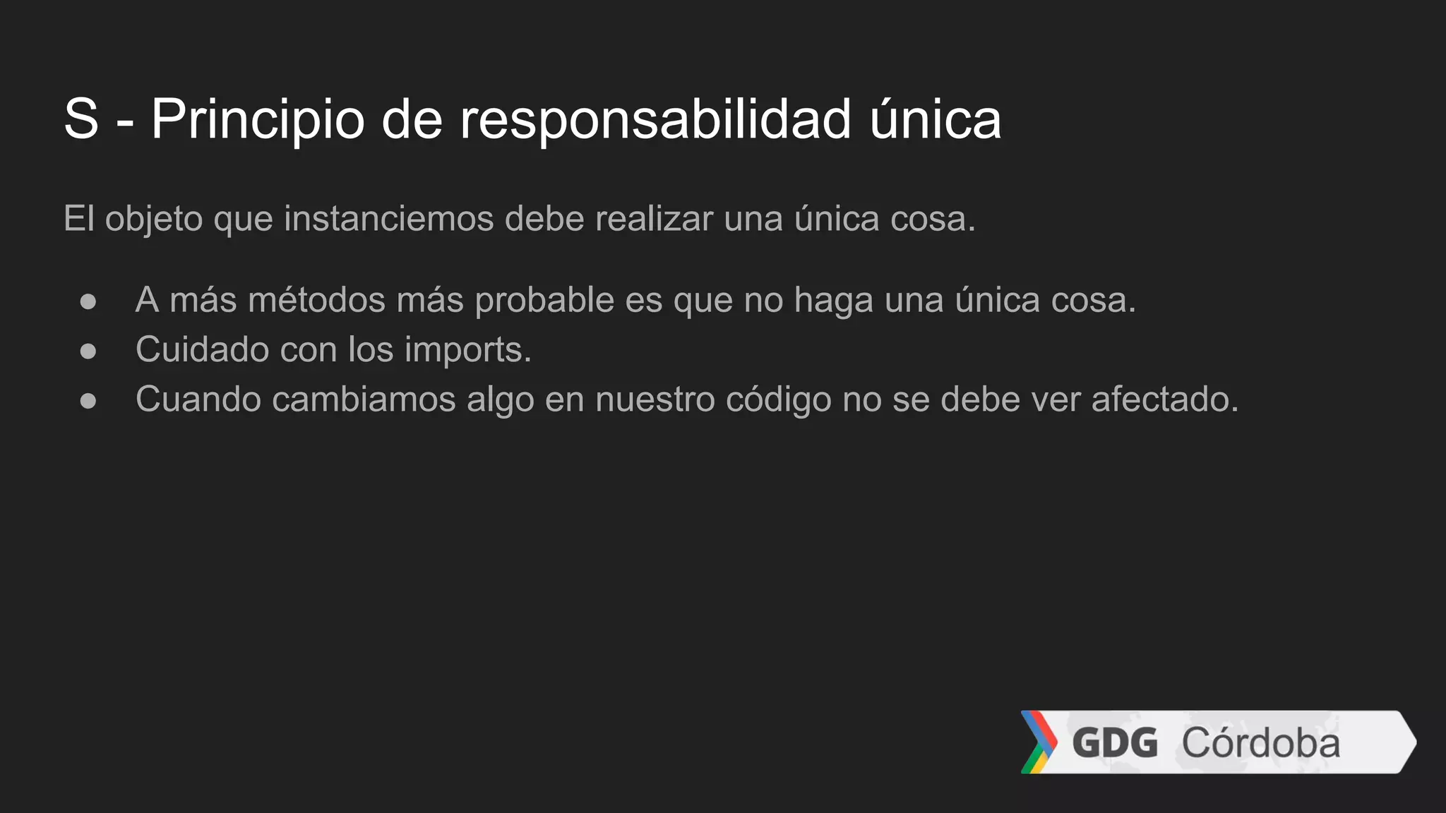 S - Principio de responsabilidad única
El objeto que instanciemos debe realizar una única cosa.
● A más métodos más probable es que no haga una única cosa.
● Cuidado con los imports.
● Cuando cambiamos algo en nuestro código no se debe ver afectado.
 