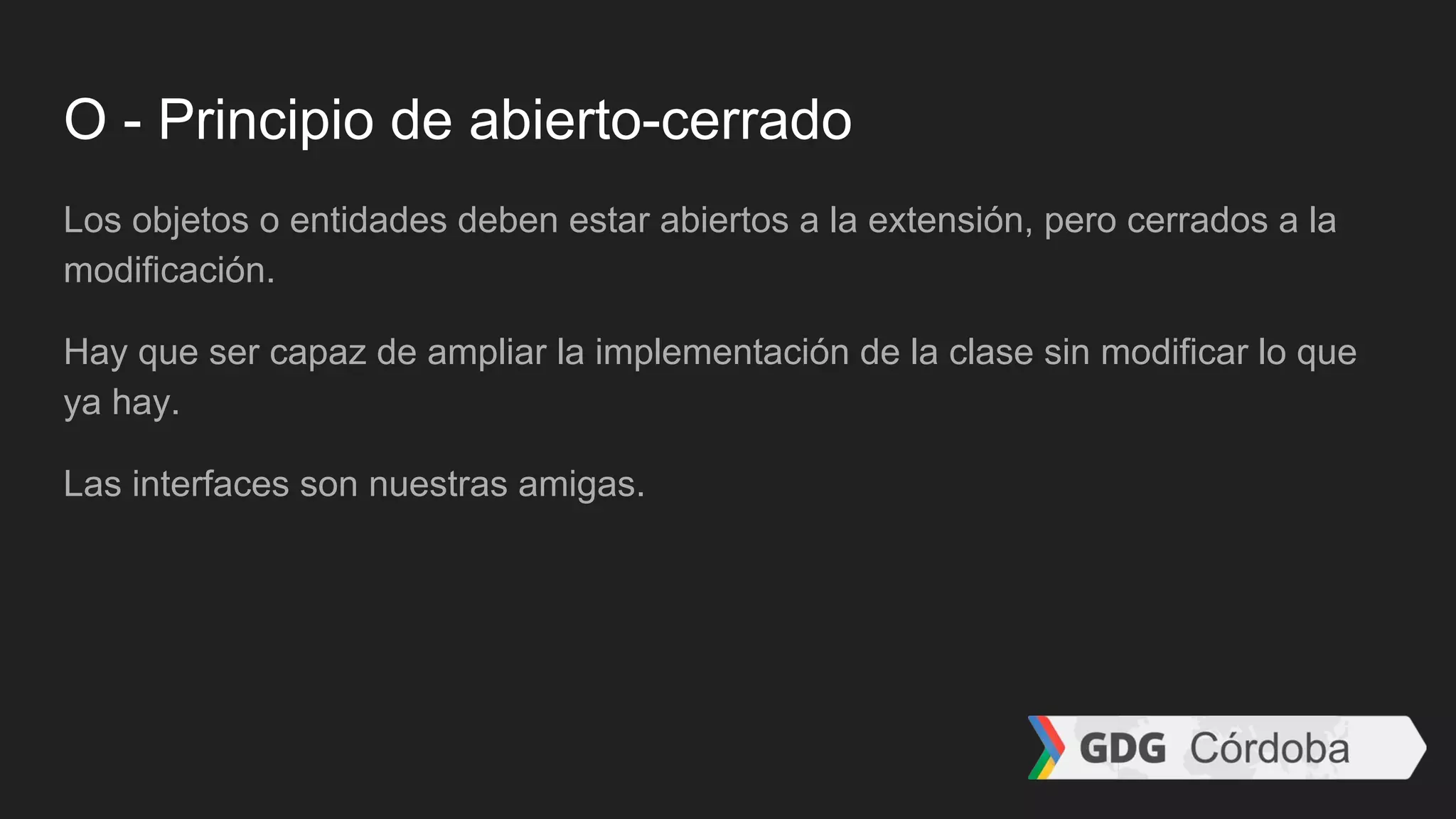 O - Principio de abierto-cerrado
Los objetos o entidades deben estar abiertos a la extensión, pero cerrados a la
modificación.
Hay que ser capaz de ampliar la implementación de la clase sin modificar lo que
ya hay.
Las interfaces son nuestras amigas.
 