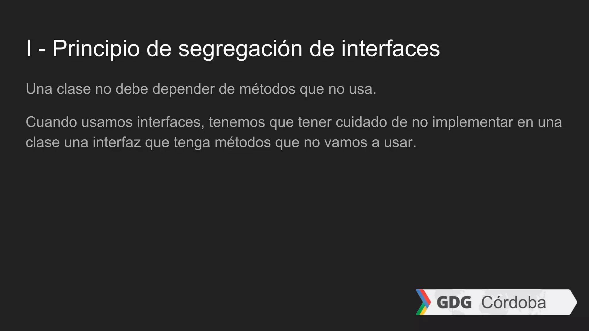 I - Principio de segregación de interfaces
Una clase no debe depender de métodos que no usa.
Cuando usamos interfaces, tenemos que tener cuidado de no implementar en una
clase una interfaz que tenga métodos que no vamos a usar.
 