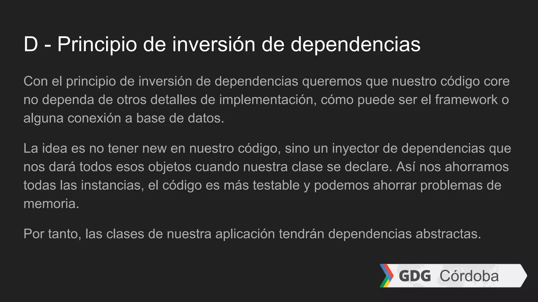 D - Principio de inversión de dependencias
Con el principio de inversión de dependencias queremos que nuestro código core
no dependa de otros detalles de implementación, cómo puede ser el framework o
alguna conexión a base de datos.
La idea es no tener new en nuestro código, sino un inyector de dependencias que
nos dará todos esos objetos cuando nuestra clase se declare. Así nos ahorramos
todas las instancias, el código es más testable y podemos ahorrar problemas de
memoria.
Por tanto, las clases de nuestra aplicación tendrán dependencias abstractas.
 